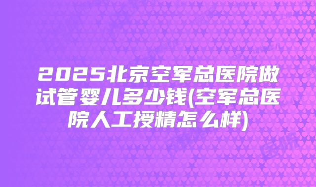 2025北京空军总医院做试管婴儿多少钱(空军总医院人工授精怎么样)