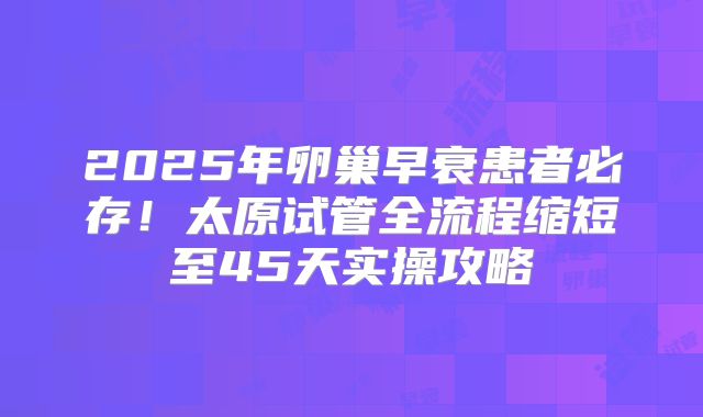 2025年卵巢早衰患者必存!太原试管全流程缩短至45天实操攻略