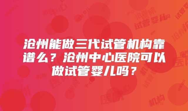 沧州能做三代试管机构靠谱么？沧州中心医院可以做试管婴儿吗？