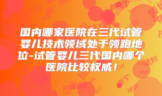 国内哪家医院在三代试管婴儿技术领域处于领跑地位-试管婴儿三代国内哪个医院比较权威！