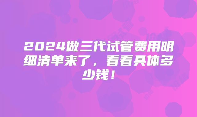 2024做三代试管费用明细清单来了，看看具体多少钱！