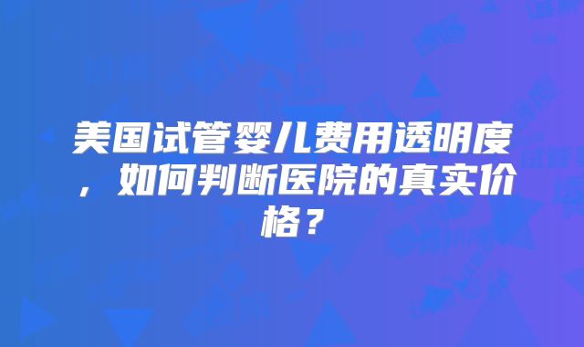 美国试管婴儿费用透明度,如何判断医院的真实价格?