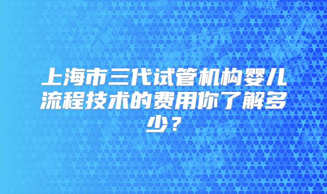 上海市三代试管机构婴儿流程技术的费用你了解多少?