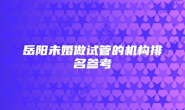 岳阳未婚做试管的机构排名参考
