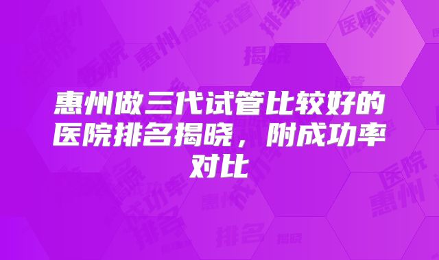 惠州做三代试管比较好的医院排名揭晓，附成功率对比
