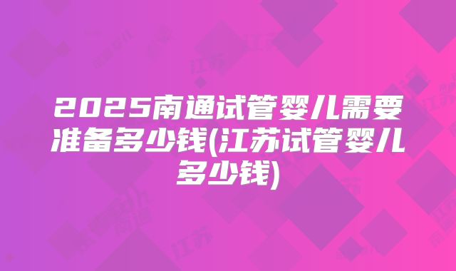 2025南通试管婴儿需要准备多少钱(江苏试管婴儿多少钱)