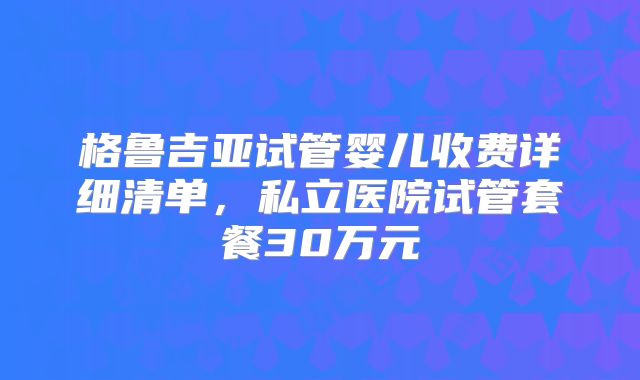格鲁吉亚试管婴儿收费详细清单，私立医院试管套餐30万元