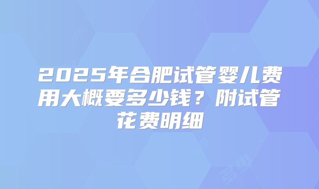 2025年合肥试管婴儿费用大概要多少钱？附试管花费明细