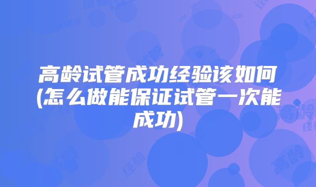 高龄试管成功经验该如何(怎么做能保证试管一次能成功)