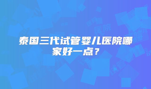 泰国三代试管婴儿医院哪家好一点?