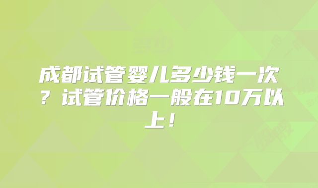 成都试管婴儿多少钱一次？试管价格一般在10万以上！