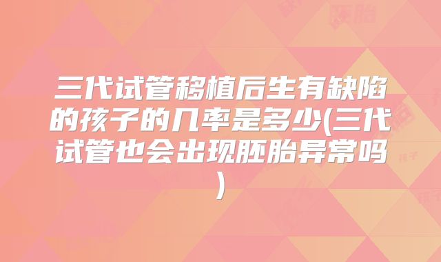 三代试管移植后生有缺陷的孩子的几率是多少(三代试管也会出现胚胎异常吗)