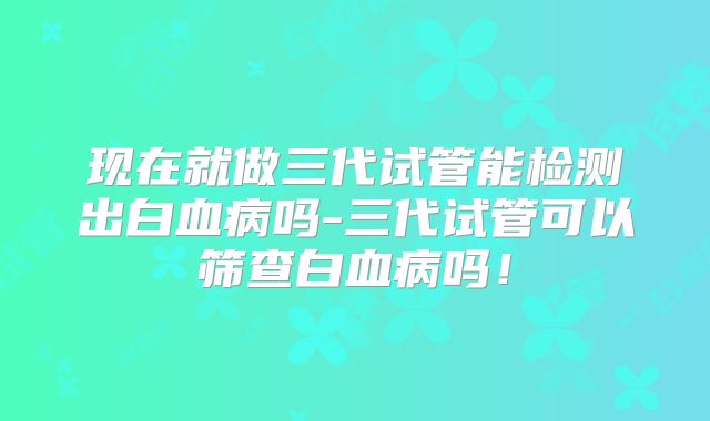 现在就做三代试管能检测出白血病吗-三代试管可以筛查白血病吗！