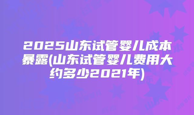 2025山东试管婴儿成本暴露(山东试管婴儿费用大约多少2021年)