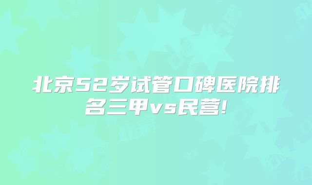 北京52岁试管口碑医院排名三甲vs民营!