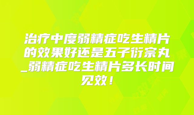 治疗中度弱精症吃生精片的效果好还是五子衍宗丸_弱精症吃生精片多长时间见效!