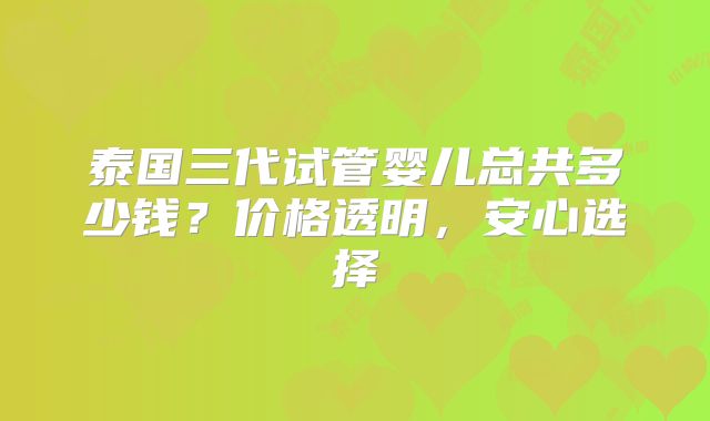 泰国三代试管婴儿总共多少钱？价格透明，安心选择