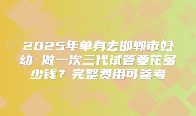 2025年单身去邯郸市妇幼 做一次三代试管要花多少钱？完整费用可参考