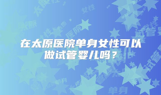 在太原医院单身女性可以做试管婴儿吗？