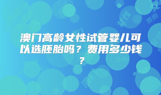 澳门高龄女性试管婴儿可以选胚胎吗？费用多少钱？