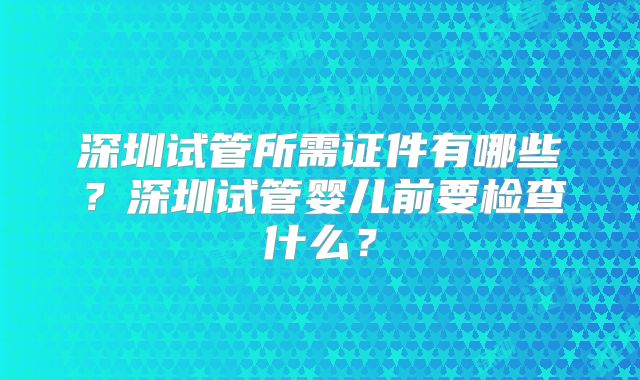 深圳试管所需证件有哪些？深圳试管婴儿前要检查什么？