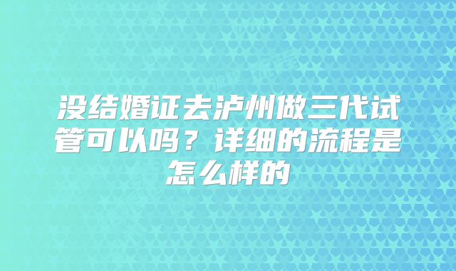 没结婚证去泸州做三代试管可以吗？详细的流程是怎么样的