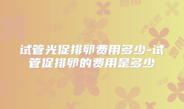 试管光促排卵费用多少-试管促排卵的费用是多少
