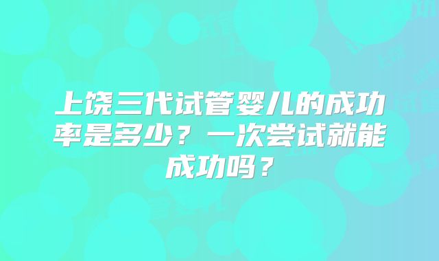 上饶三代试管婴儿的成功率是多少?一次尝试就能成功吗?