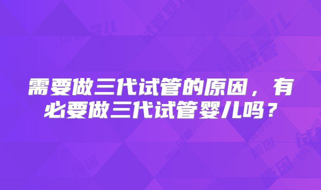 需要做三代试管的原因,有必要做三代试管婴儿吗?