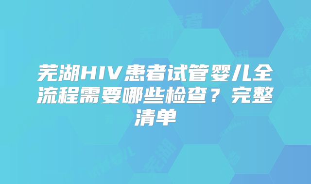 芜湖HIV患者试管婴儿全流程需要哪些检查?完整清单