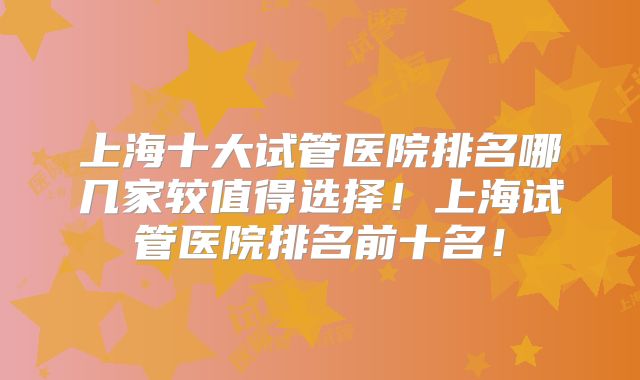 上海十大试管医院排名哪几家较值得选择！上海试管医院排名前十名！