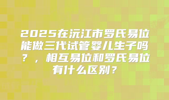 2025在沅江市罗氏易位能做三代试管婴儿生子吗?,相互易位和罗氏易位有什么区别?