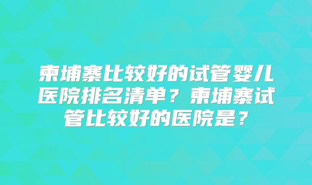 柬埔寨比较好的试管婴儿医院排名清单？柬埔寨试管比较好的医院是？