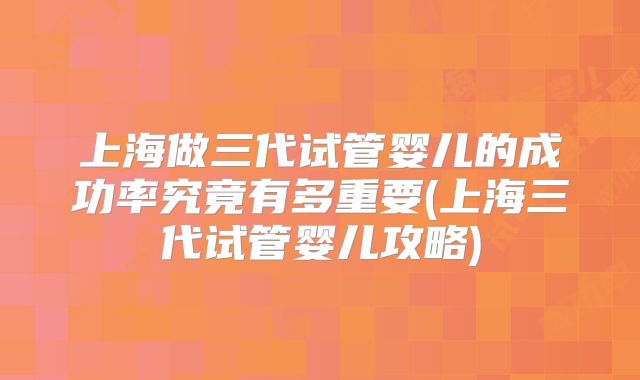 上海做三代试管婴儿的成功率究竟有多重要(上海三代试管婴儿攻略)