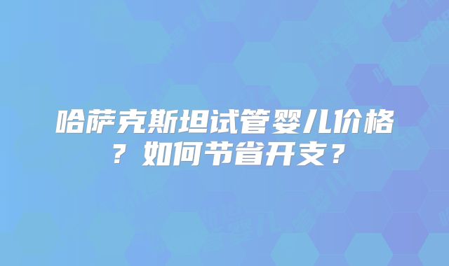哈萨克斯坦试管婴儿价格?如何节省开支?