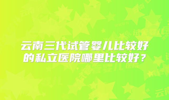 云南三代试管婴儿比较好的私立医院哪里比较好？