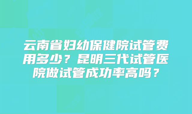 云南省妇幼保健院试管费用多少？昆明三代试管医院做试管成功率高吗？