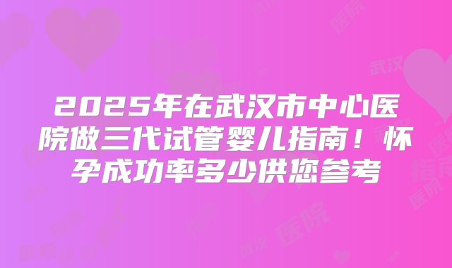 2025年在武汉市中心医院做三代试管婴儿指南！怀孕成功率多少供您参考