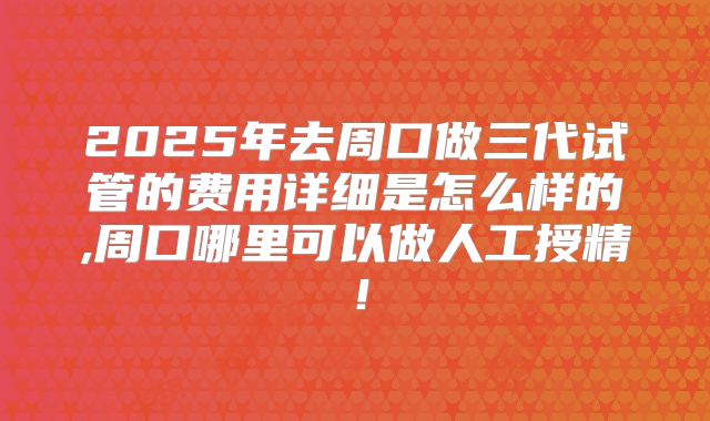 2025年去周口做三代试管的费用详细是怎么样的,周口哪里可以做人工授精！