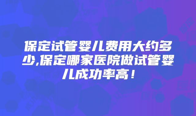 保定试管婴儿费用大约多少,保定哪家医院做试管婴儿成功率高!