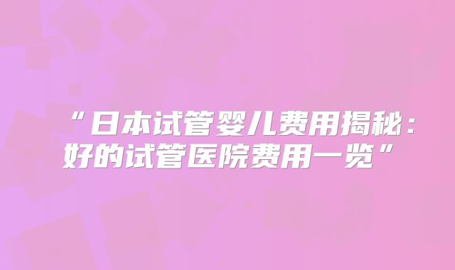 “日本试管婴儿费用揭秘：好的试管医院费用一览”