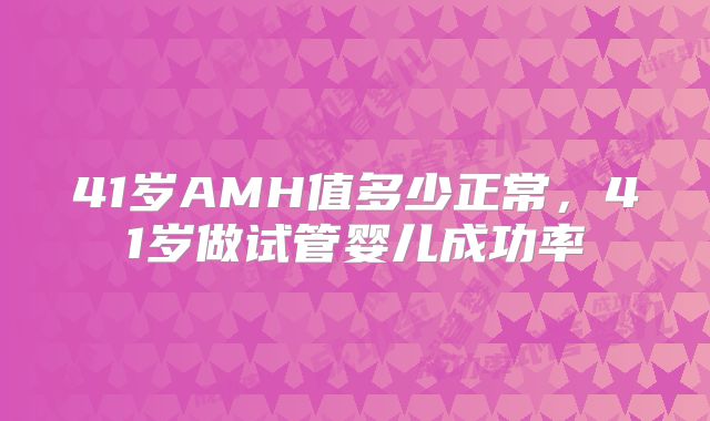 41岁AMH值多少正常,41岁做试管婴儿成功率