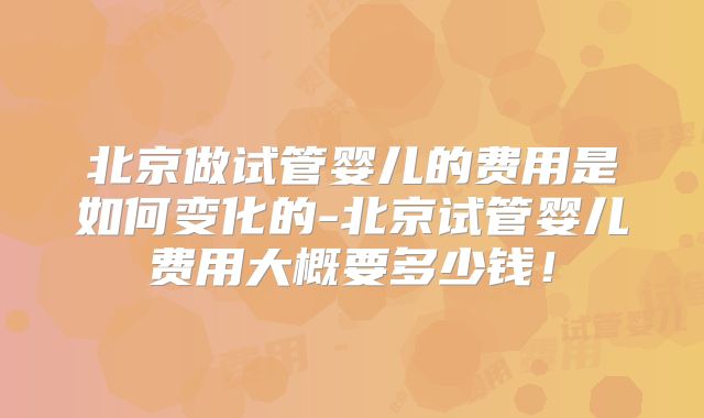 北京做试管婴儿的费用是如何变化的-北京试管婴儿费用大概要多少钱!