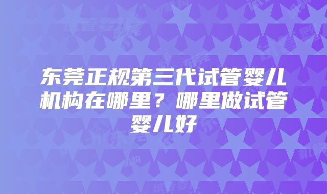 东莞正规第三代试管婴儿机构在哪里？哪里做试管婴儿好