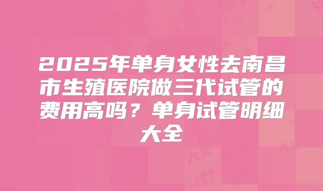 2025年单身女性去南昌市生殖医院做三代试管的费用高吗?单身试管明细大全