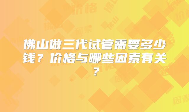 佛山做三代试管需要多少钱？价格与哪些因素有关？