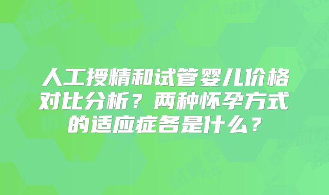 人工授精和试管婴儿价格对比分析?两种怀孕方式的适应症各是什么?