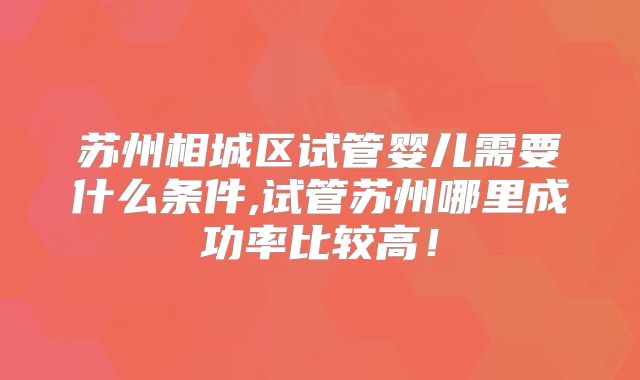 苏州相城区试管婴儿需要什么条件,试管苏州哪里成功率比较高!