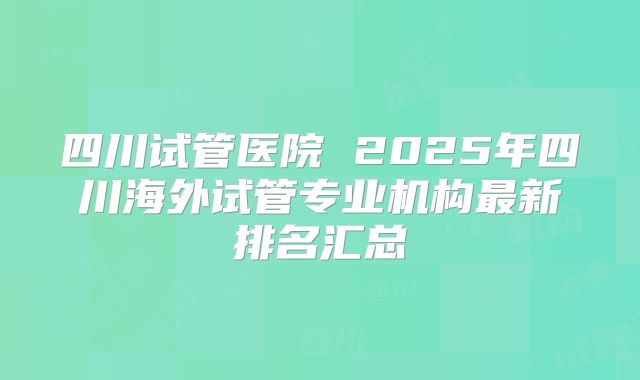 四川试管医院 2025年四川海外试管专业机构最新排名汇总