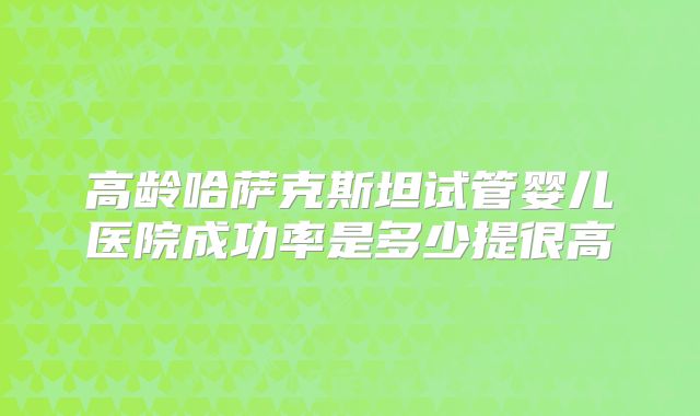 高龄哈萨克斯坦试管婴儿医院成功率是多少提很高